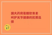 国大药房氨糖软骨素 呵护关节健康的优质选择