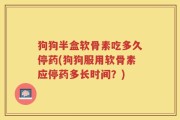 狗狗半盒软骨素吃多久停药(狗狗服用软骨素应停药多长时间？)