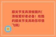 膝关节支具滑板图片(滑板爱好者必备！炫酷的膝关节支具助你尽情飞扬)