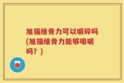 旭福维骨力可以嚼碎吗(旭福维骨力能够咀嚼吗？)