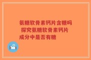 氨糖软骨素钙片含糖吗 探究氨糖软骨素钙片成分中是否有糖