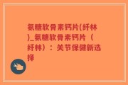 氨糖软骨素钙片(纤林)_氨糖软骨素钙片（纤林）：关节保健新选择