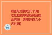 膝盖吃氨糖吃几个月(吃氨糖能够帮助缓解膝盖问题，需要持续几个月时间)
