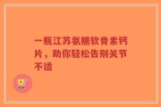 一瓶江苏氨糖软骨素钙片，助你轻松告别关节不适