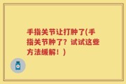 手指关节让打肿了(手指关节肿了？试试这些方法缓解！)