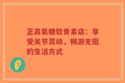 正高氨糖软骨素店：享受关节灵动，畅游无阻的生活方式
