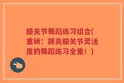膝关节舞蹈练习组合(重磅：提高膝关节灵活度的舞蹈练习全集！)