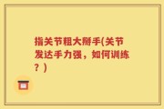 指关节粗大掰手(关节发达手力强，如何训练？)