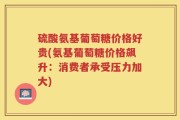 硫酸氨基葡萄糖价格好贵(氨基葡萄糖价格飙升：消费者承受压力加大)