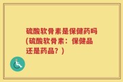 硫酸软骨素是保健药吗(硫酸软骨素：保健品还是药品？)