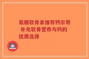 氨糖软骨素推荐钙尔奇 补充软骨营养与钙的优质选择