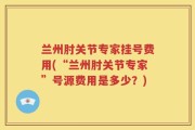 兰州肘关节专家挂号费用(“兰州肘关节专家”号源费用是多少？)