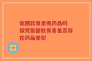 氨糖软骨素有药品吗 探究氨糖软骨素是否存在药品类型