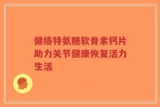 健络特氨糖软骨素钙片助力关节健康恢复活力生活