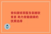 骨科健将常医生氨糖软骨素 助力骨骼健康的优质选择