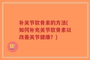 补关节软骨素的方法(如何补充关节软骨素以改善关节健康？)