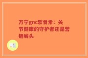 万宁gnc软骨素：关节健康的守护者还是营销噱头