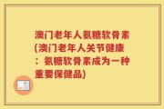 澳门老年人氨糖软骨素(澳门老年人关节健康：氨糖软骨素成为一种重要保健品)
