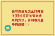 关节克痹丸怎么打开盖子(轻松打开关节克痹丸的方法，告别难开盖子的烦恼！)