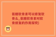 氨糖软骨素可以修复软骨么_氨糖软骨素对软骨修复的作用探究)
