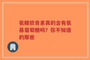 氨糖软骨素真的含有氨基葡萄糖吗？你不知道的那些