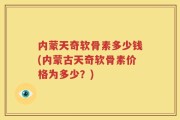 内蒙天奇软骨素多少钱(内蒙古天奇软骨素价格为多少？)