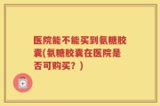 医院能不能买到氨糖胶囊(氨糖胶囊在医院是否可购买？)