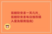 氨糖软骨素一天几片_氨糖软骨素每日推荐摄入量及服用指南)