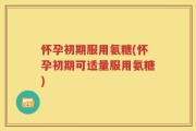 怀孕初期服用氨糖(怀孕初期可适量服用氨糖)