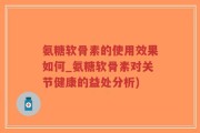氨糖软骨素的使用效果如何_氨糖软骨素对关节健康的益处分析)