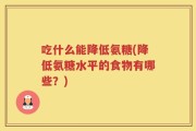 吃什么能降低氨糖(降低氨糖水平的食物有哪些？)