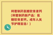 利君制药氨糖软骨素钙(利君制药新产品：氨糖软骨素钙，成年人关节护理首选！)