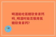 喝酒能吃氨糖软骨素钙吗_喝酒时能否服用氨糖软骨素钙？