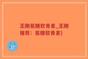 王刚氨糖软骨素_王刚推荐：氨糖软骨素)