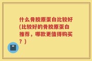 什么骨胶原蛋白比较好(比较好的骨胶原蛋白推荐，哪款更值得购买？)