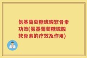 氨基葡萄糖硫酸软骨素功效(氨基葡萄糖硫酸软骨素的疗效及作用)