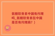 氨糖软骨素中国有代理吗_氨糖软骨素在中国是否有代理商？)
