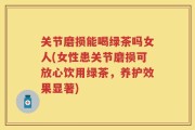 关节磨损能喝绿茶吗女人(女性患关节磨损可放心饮用绿茶，养护效果显著)