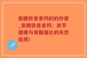 氨糖软骨素钙的的作用_氨糖软骨素钙：关节健康与骨骼强化的天然选择)