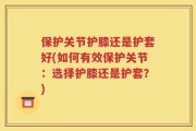 保护关节护膝还是护套好(如何有效保护关节：选择护膝还是护套？)