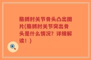 胳膊肘关节骨头凸出图片(胳膊肘关节突出骨头是什么情况？详细解读！)