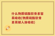 什么物质硫酸软骨素容易吸收(物质硫酸软骨素易被人体吸收)