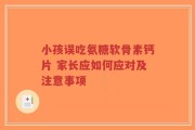 小孩误吃氨糖软骨素钙片 家长应如何应对及注意事项