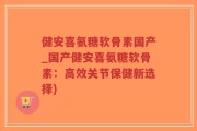 健安喜氨糖软骨素国产_国产健安喜氨糖软骨素：高效关节保健新选择)