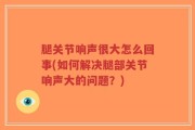 腿关节响声很大怎么回事(如何解决腿部关节响声大的问题？)