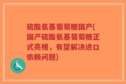 硫酸氨基葡萄糖国产(国产硫酸氨基葡萄糖正式亮相，有望解决进口依赖问题)