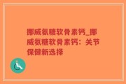 挪威氨糖软骨素钙_挪威氨糖软骨素钙：关节保健新选择