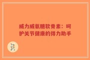 威力威氨糖软骨素：呵护关节健康的得力助手