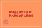 玖利牌氨糖软骨素 呵护关节健康的优质选择