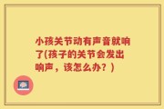 小孩关节动有声音就响了(孩子的关节会发出响声，该怎么办？)